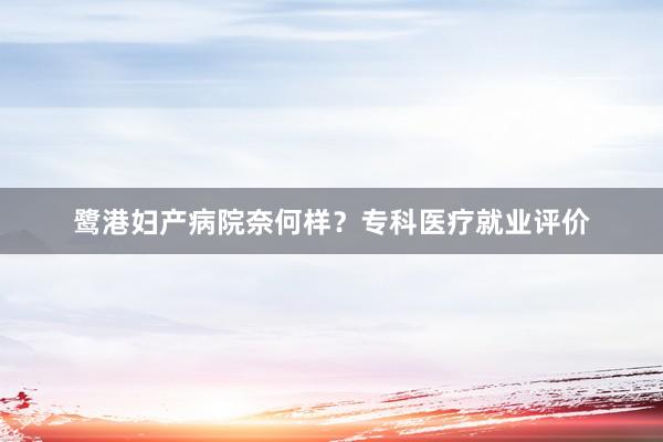 鹭港妇产病院奈何样？专科医疗就业评价