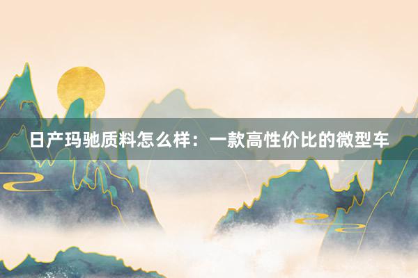 日产玛驰质料怎么样：一款高性价比的微型车