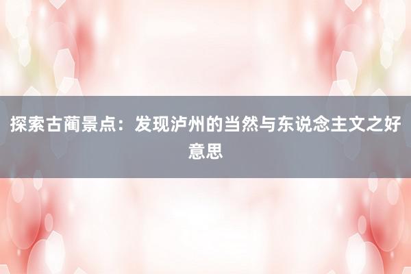 探索古蔺景点：发现泸州的当然与东说念主文之好意思