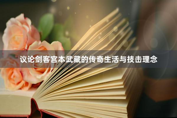 议论剑客宫本武藏的传奇生活与技击理念