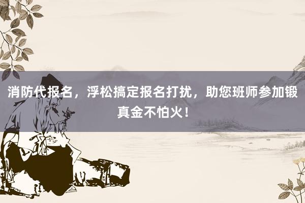 消防代报名，浮松搞定报名打扰，助您班师参加锻真金不怕火！